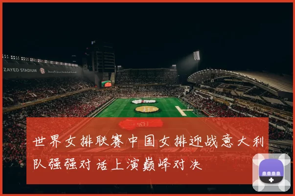 世界女排联赛中国女排迎战意大利队强强对话上演巅峰对决