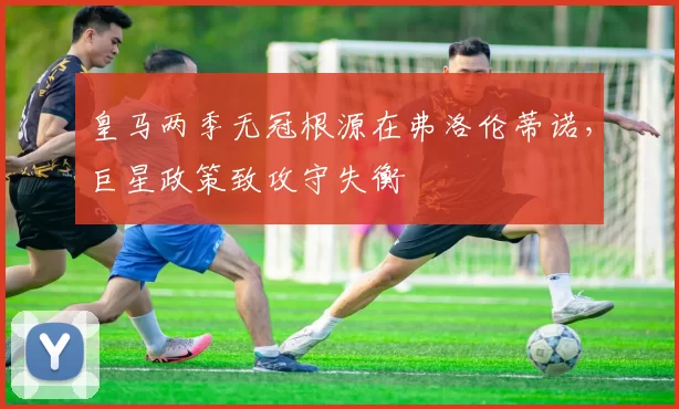 皇马两季无冠根源在弗洛伦蒂诺，巨星政策致攻守失衡