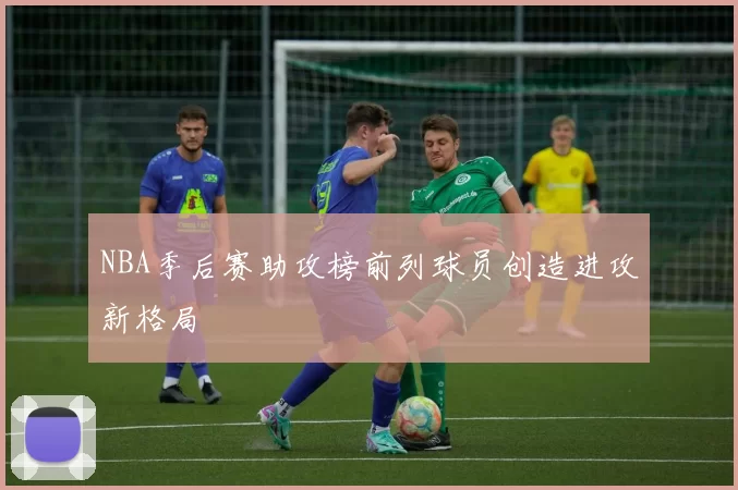 NBA季后赛助攻榜前列球员创造进攻新格局