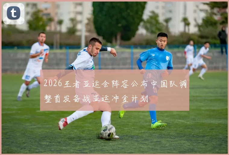 2026王者亚运会阵容公布中国队调整首发备战亚运冲金计划