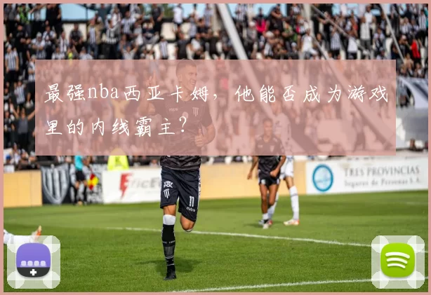 最强nba西亚卡姆，他能否成为游戏里的内线霸主？