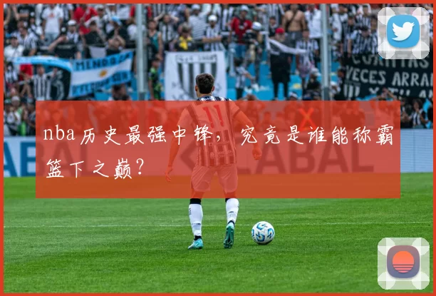 nba历史最强中锋，究竟是谁能称霸篮下之巅？