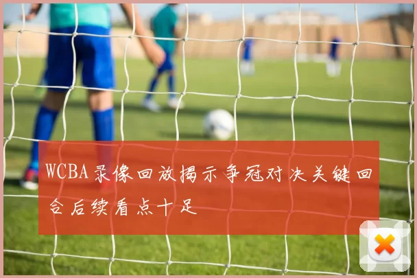 WCBA录像回放揭示争冠对决关键回合后续看点十足