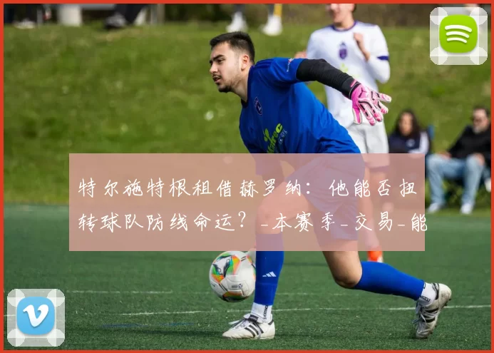 特尔施特根租借赫罗纳：他能否扭转球队防线命运？_本赛季_交易_能力