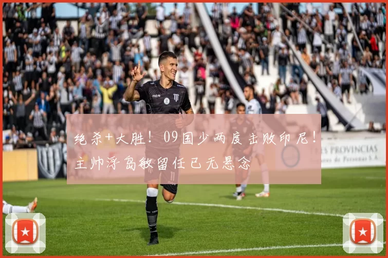 绝杀+大胜！09国少两度击败印尼！主帅浮岛敏留任已无悬念