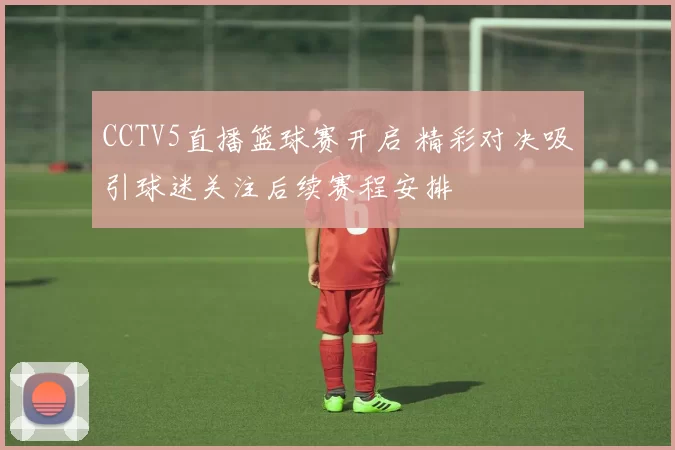 CCTV5直播篮球赛开启 精彩对决吸引球迷关注后续赛程安排