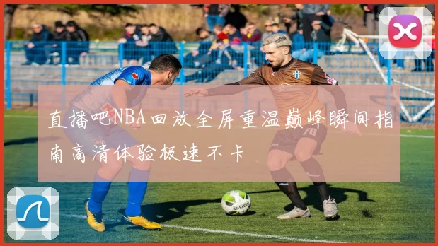 直播吧NBA回放全屏重温巅峰瞬间指南高清体验极速不卡