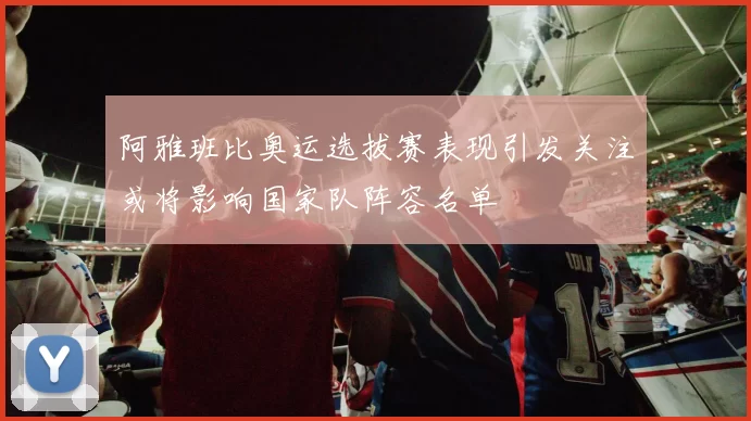 阿雅班比奥运选拔赛表现引发关注或将影响国家队阵容名单