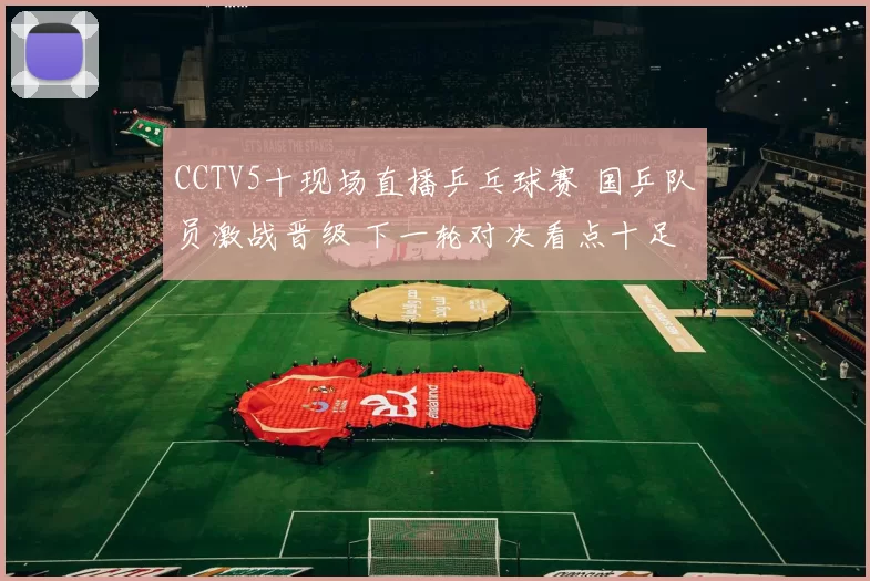 CCTV5十现场直播乒乓球赛 国乒队员激战晋级 下一轮对决看点十足