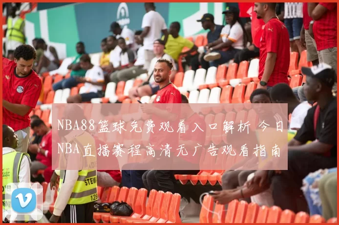NBA88篮球免费观看入口解析 今日NBA直播赛程高清无广告观看指南