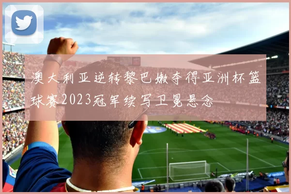 澳大利亚逆转黎巴嫩夺得亚洲杯篮球赛2023冠军续写卫冕悬念