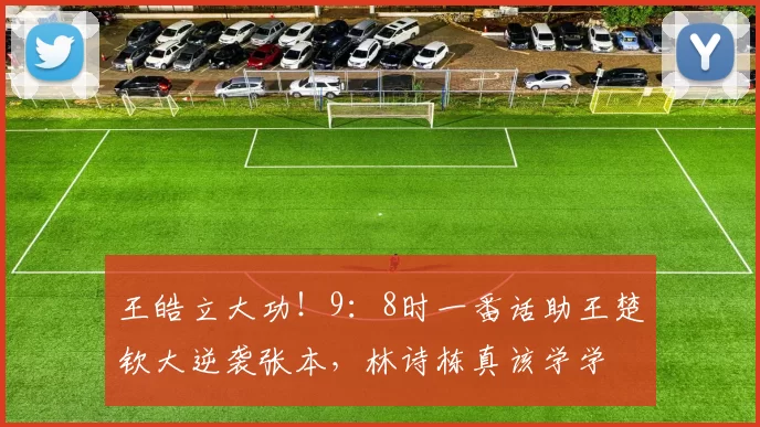 王皓立大功！9：8时一番话助王楚钦大逆袭张本，林诗栋真该学学