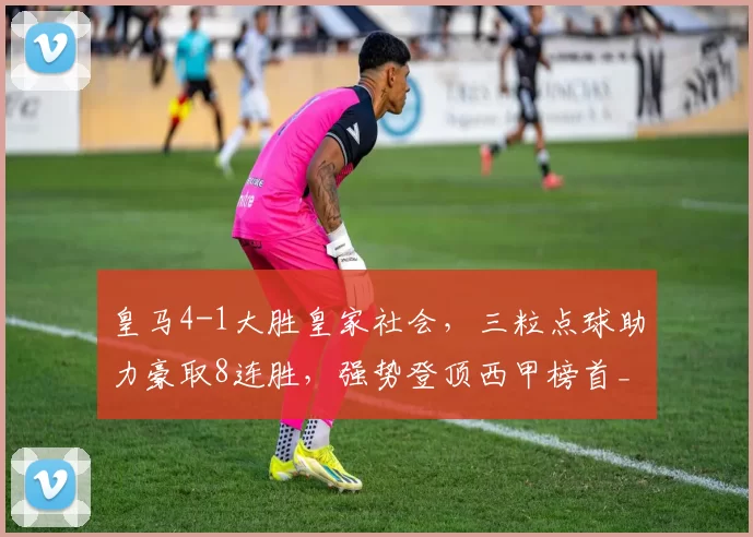 皇马4-1大胜皇家社会，三粒点球助力豪取8连胜，强势登顶西甲榜首_贡萨洛_比赛_加西亚
