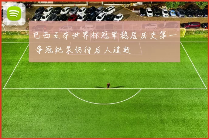 巴西五夺世界杯冠军稳居历史第一 争冠纪录仍待后人追赶