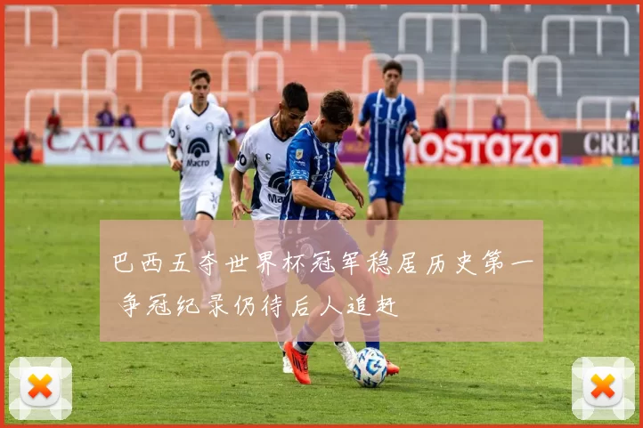 巴西五夺世界杯冠军稳居历史第一 争冠纪录仍待后人追赶