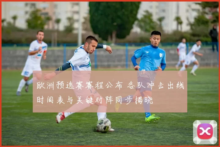 欧洲预选赛赛程公布 各队冲击出线时间表与关键对阵同步揭晓