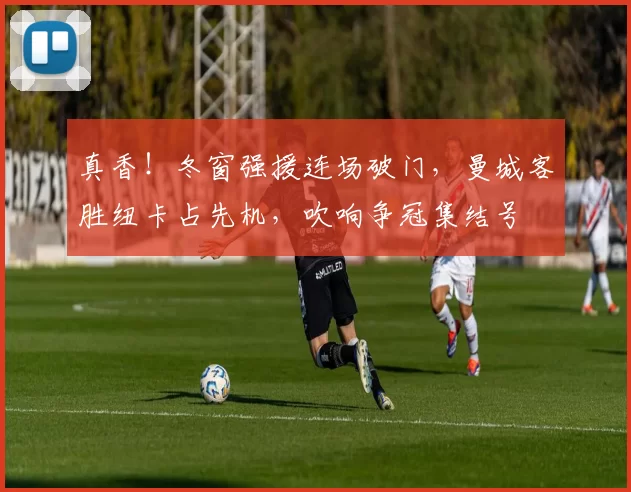 真香！冬窗强援连场破门，曼城客胜纽卡占先机，吹响争冠集结号