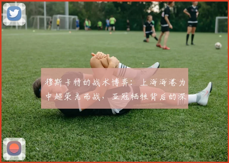 穆斯卡特的战术博弈：上海海港为中超荣光而战，亚冠牺牲背后的深意