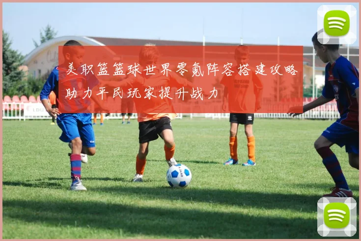 美职篮篮球世界零氪阵容搭建攻略助力平民玩家提升战力
