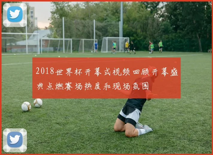 2018世界杯开幕式视频回顾开幕盛典点燃赛场热度和现场氛围