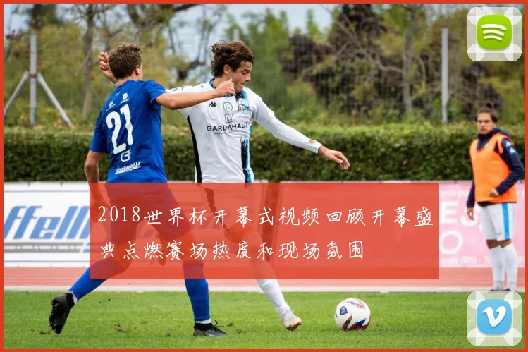2018世界杯开幕式视频回顾开幕盛典点燃赛场热度和现场氛围