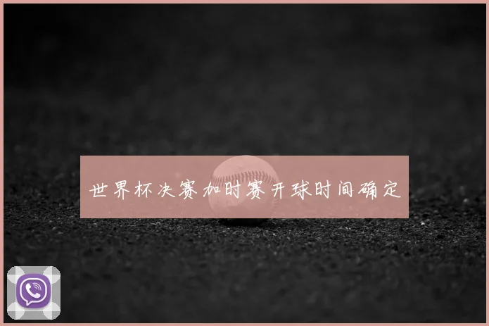 世界杯决赛加时赛开球时间确定