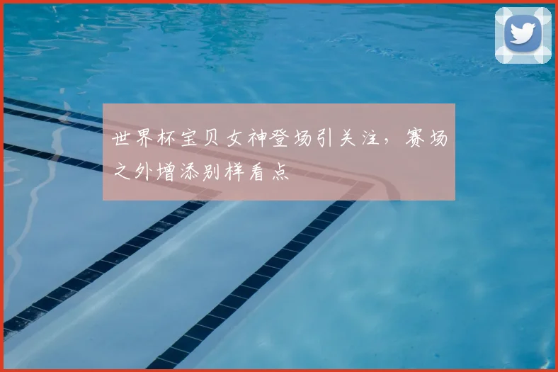 世界杯宝贝女神登场引关注，赛场之外增添别样看点