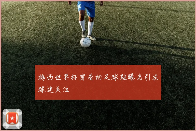 梅西世界杯穿着的足球鞋曝光引发球迷关注
