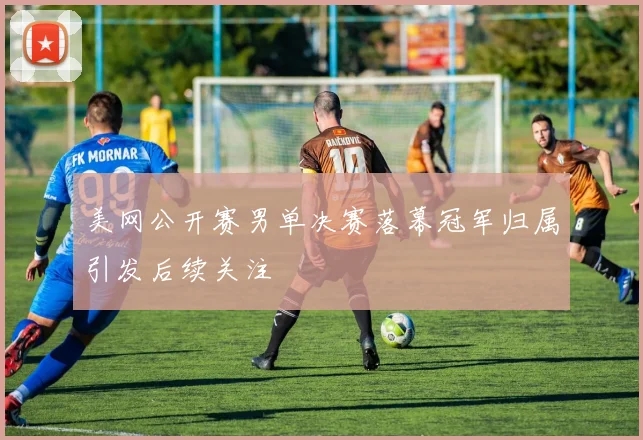 美网公开赛男单决赛落幕冠军归属引发后续关注