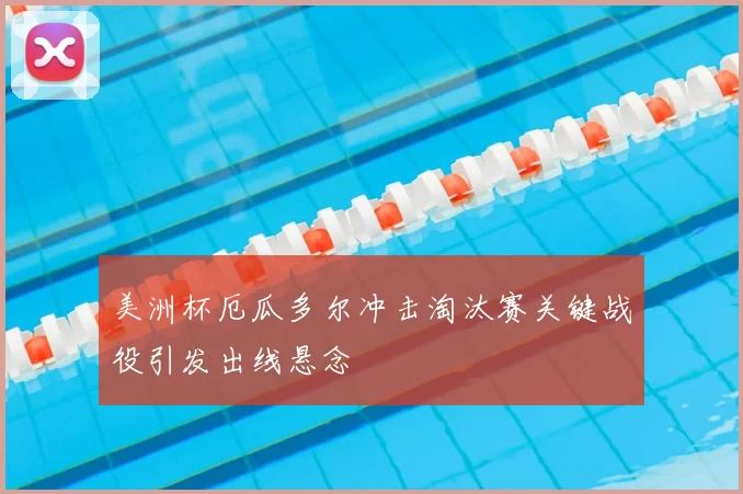 美洲杯厄瓜多尔冲击淘汰赛关键战役引发出线悬念
