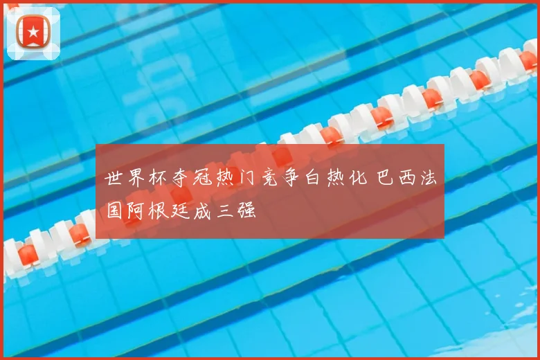 世界杯夺冠热门竞争白热化 巴西法国阿根廷成三强