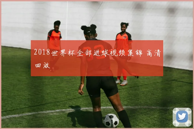 2018世界杯全部进球视频集锦 高清回放