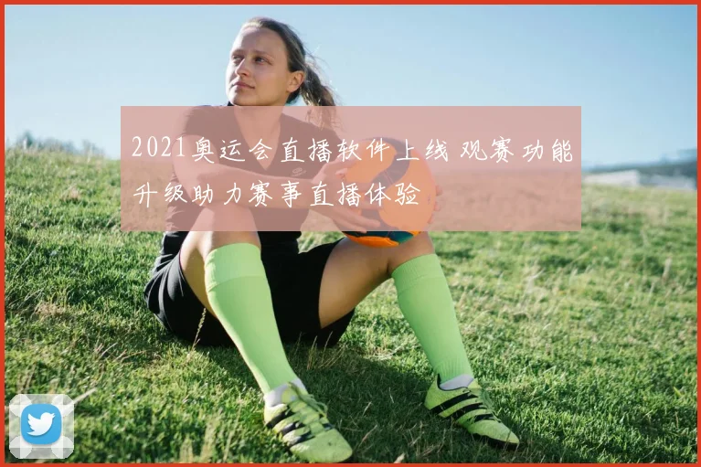 2021奥运会直播软件上线 观赛功能升级助力赛事直播体验
