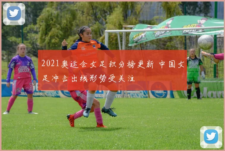 2021奥运会女足积分榜更新 中国女足冲击出线形势受关注
