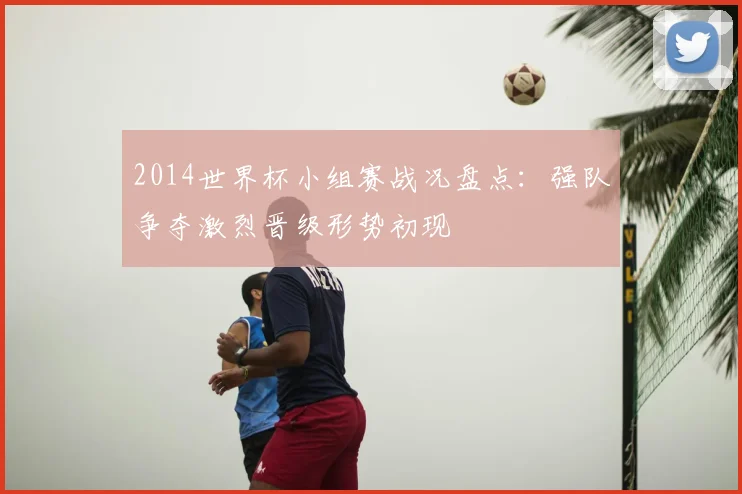 2014世界杯小组赛战况盘点：强队争夺激烈晋级形势初现